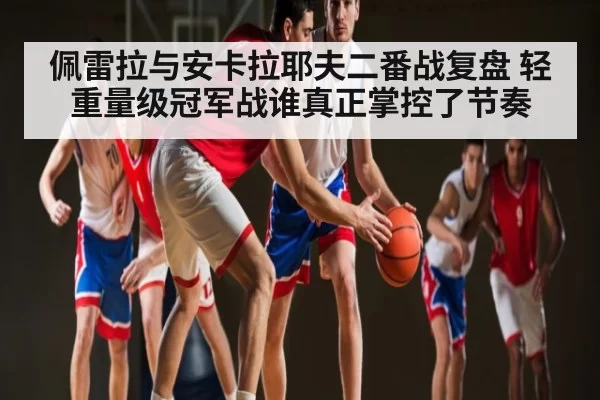 佩雷拉与安卡拉耶夫二番战复盘 轻重量级冠军战谁真正掌控了节奏